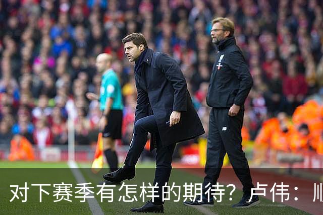 对下赛季有怎样的期待？卢伟：顺其自然 我们还有很大提升空间